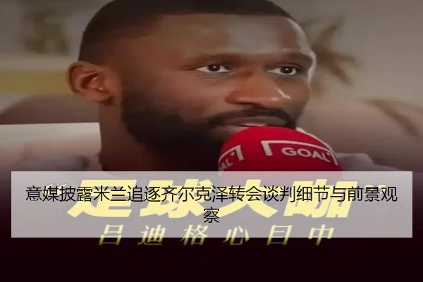 意媒披露米兰追逐齐尔克泽转会谈判细节与前景观察