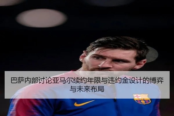 巴萨内部讨论亚马尔续约年限与违约金设计的博弈与未来布局