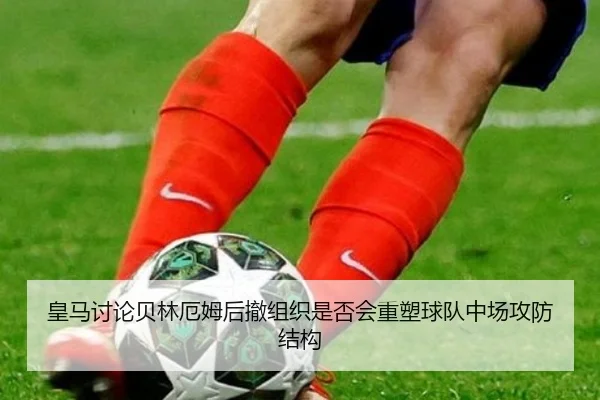 皇马讨论贝林厄姆后撤组织是否会重塑球队中场攻防结构