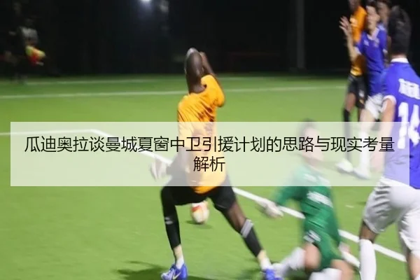 瓜迪奥拉谈曼城夏窗中卫引援计划的思路与现实考量解析
