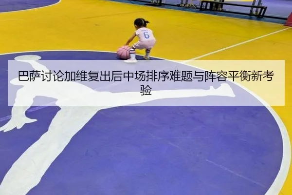 巴萨讨论加维复出后中场排序难题与阵容平衡新考验