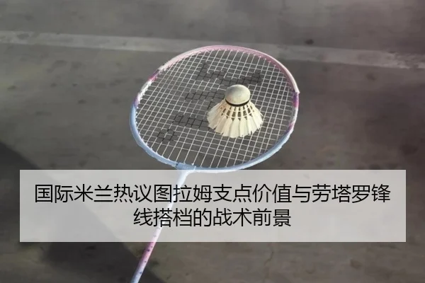 国际米兰热议图拉姆支点价值与劳塔罗锋线搭档的战术前景