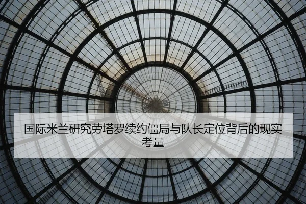 国际米兰研究劳塔罗续约僵局与队长定位背后的现实考量