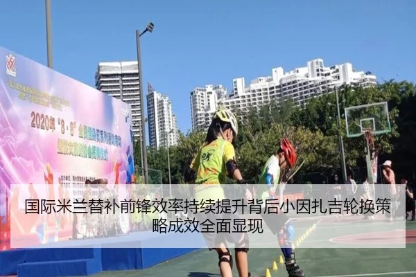 国际米兰替补前锋效率持续提升背后小因扎吉轮换策略成效全面显现